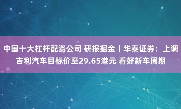 中国十大杠杆配资公司 研报掘金丨华泰证券：上调吉利汽车目标价至29.65港元 看好新车周期