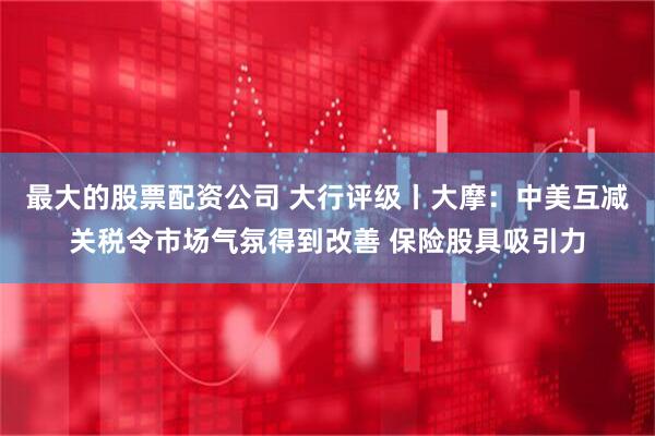 最大的股票配资公司 大行评级丨大摩：中美互减关税令市场气氛得到改善 保险股具吸引力