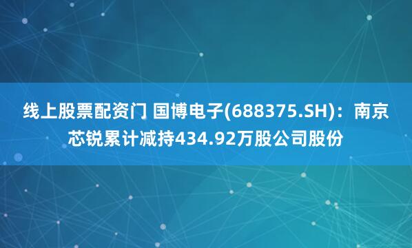 线上股票配资门 国博电子(688375.SH)：南京芯锐累计减持434.92万股公司股份