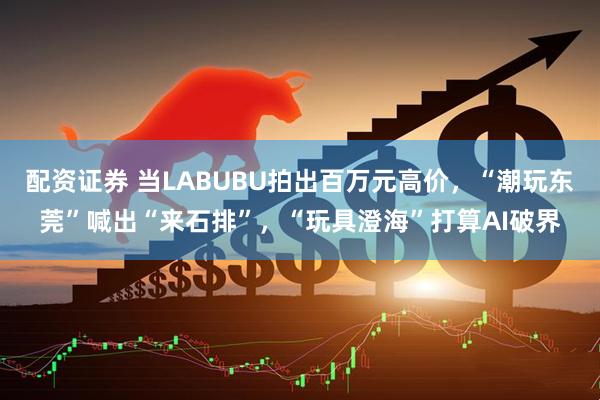 配资证券 当LABUBU拍出百万元高价，“潮玩东莞”喊出“来石排”，“玩具澄海”打算AI破界