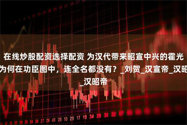 在线炒股配资选择配资 为汉代带来昭宣中兴的霍光，为何在功臣图中，连全名都没有？_刘贺_汉宣帝_汉昭帝
