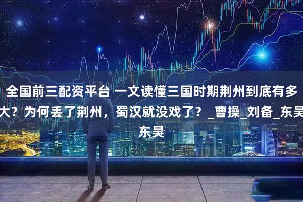 全国前三配资平台 一文读懂三国时期荆州到底有多大？为何丢了荆州，蜀汉就没戏了？_曹操_刘备_东吴
