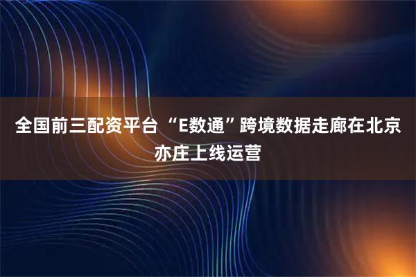 全国前三配资平台 “E数通”跨境数据走廊在北京亦庄上线运营