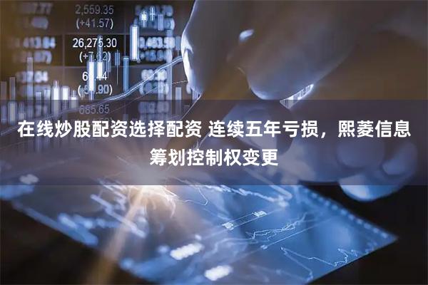在线炒股配资选择配资 连续五年亏损，熙菱信息筹划控制权变更