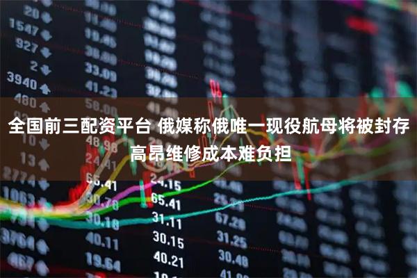全国前三配资平台 俄媒称俄唯一现役航母将被封存 高昂维修成本难负担