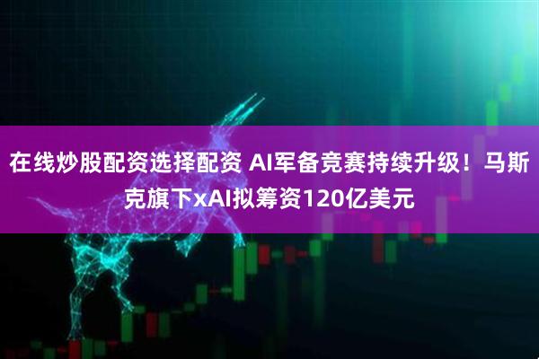 在线炒股配资选择配资 AI军备竞赛持续升级！马斯克旗下xAI拟筹资120亿美元