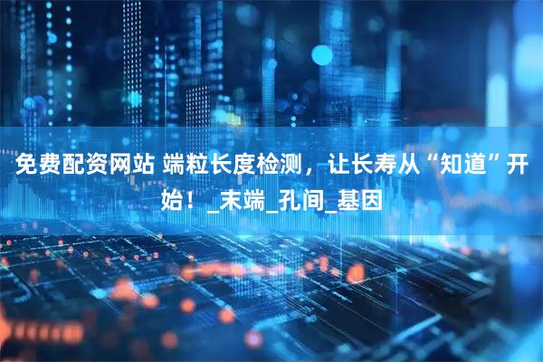 免费配资网站 端粒长度检测，让长寿从“知道”开始！_末端_孔间_基因