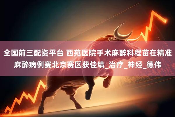 全国前三配资平台 西苑医院手术麻醉科程苗在精准麻醉病例赛北京赛区获佳绩_治疗_神经_德伟