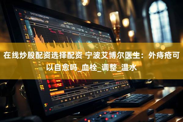 在线炒股配资选择配资 宁波艾博尔医生：外痔疮可以自愈吗_血栓_调整_温水