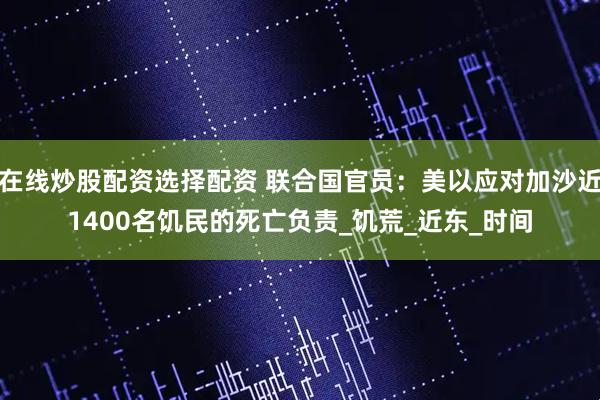 在线炒股配资选择配资 联合国官员：美以应对加沙近1400名饥民的死亡负责_饥荒_近东_时间