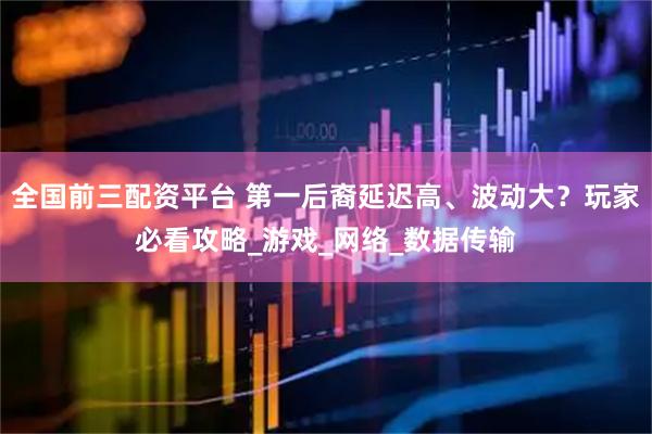 全国前三配资平台 第一后裔延迟高、波动大？玩家必看攻略_游戏_网络_数据传输