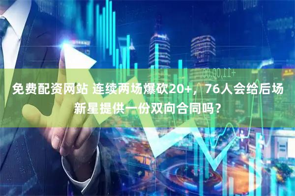 免费配资网站 连续两场爆砍20+，76人会给后场新星提供一份双向合同吗？