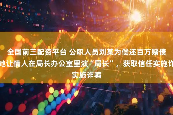 全国前三配资平台 公职人员刘某为偿还百万赌债，她让情人在局长办公室里演“局长”，获取信任实施诈骗