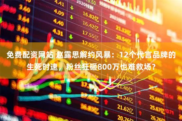 免费配资网站 赵露思解约风暴：12个代言品牌的生死时速，粉丝狂砸800万也难救场？