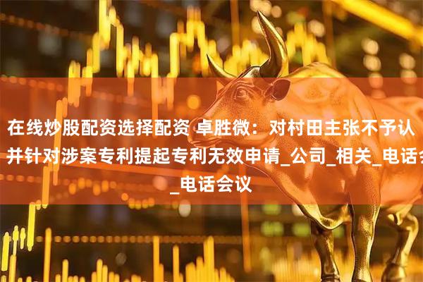 在线炒股配资选择配资 卓胜微：对村田主张不予认可，并针对涉案专利提起专利无效申请_公司_相关_电话会议