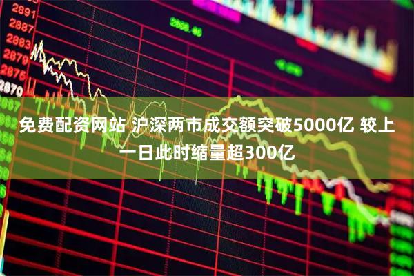 免费配资网站 沪深两市成交额突破5000亿 较上一日此时缩量超300亿
