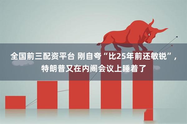 全国前三配资平台 刚自夸“比25年前还敏锐”，特朗普又在内阁会议上睡着了