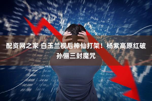 配资网之家 白玉兰视后神仙打架！杨紫高原红破孙俪三封魔咒