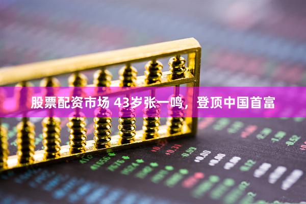 股票配资市场 43岁张一鸣，登顶中国首富