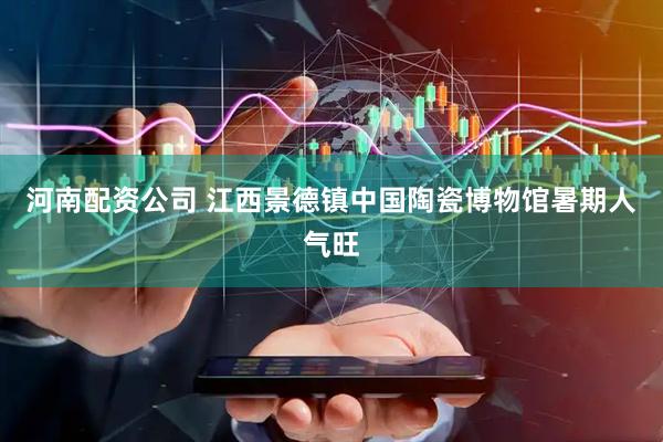 河南配资公司 江西景德镇中国陶瓷博物馆暑期人气旺