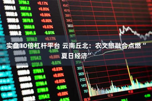 实盘10倍杠杆平台 云南丘北：农文旅融合点燃“夏日经济”