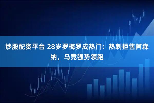 炒股配资平台 28岁罗梅罗成热门：热刺拒售阿森纳，马竞强势领跑