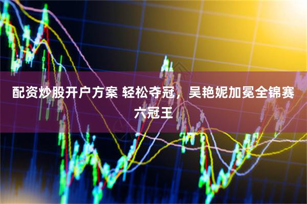 配资炒股开户方案 轻松夺冠，吴艳妮加冕全锦赛六冠王