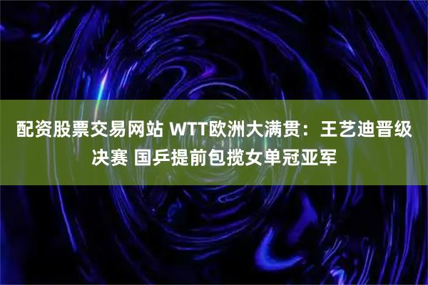配资股票交易网站 WTT欧洲大满贯：王艺迪晋级决赛 国乒提前包揽女单冠亚军