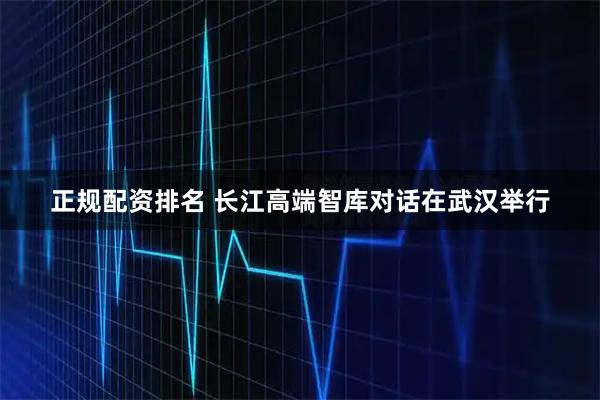 正规配资排名 长江高端智库对话在武汉举行
