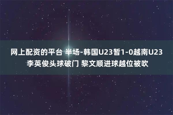 网上配资的平台 半场-韩国U23暂1-0越南U23 李英俊头球破门 黎文顺进球越位被吹