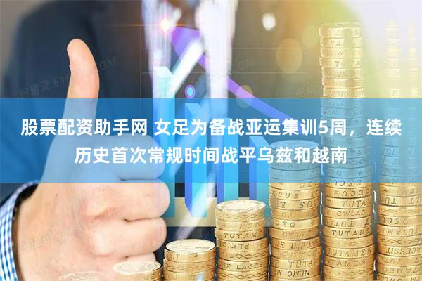 股票配资助手网 女足为备战亚运集训5周，连续历史首次常规时间战平乌兹和越南