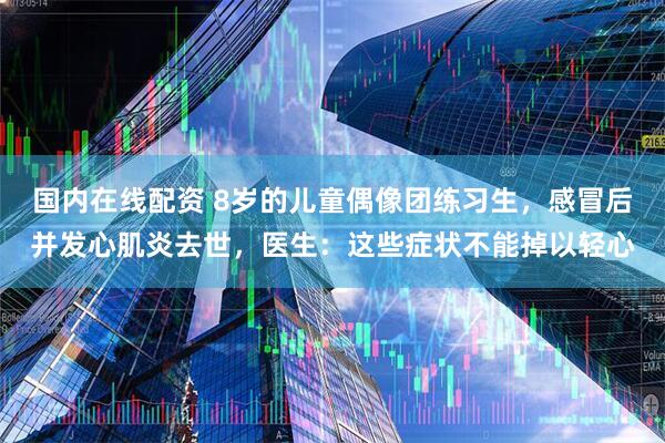 国内在线配资 8岁的儿童偶像团练习生，感冒后并发心肌炎去世，医生：这些症状不能掉以轻心